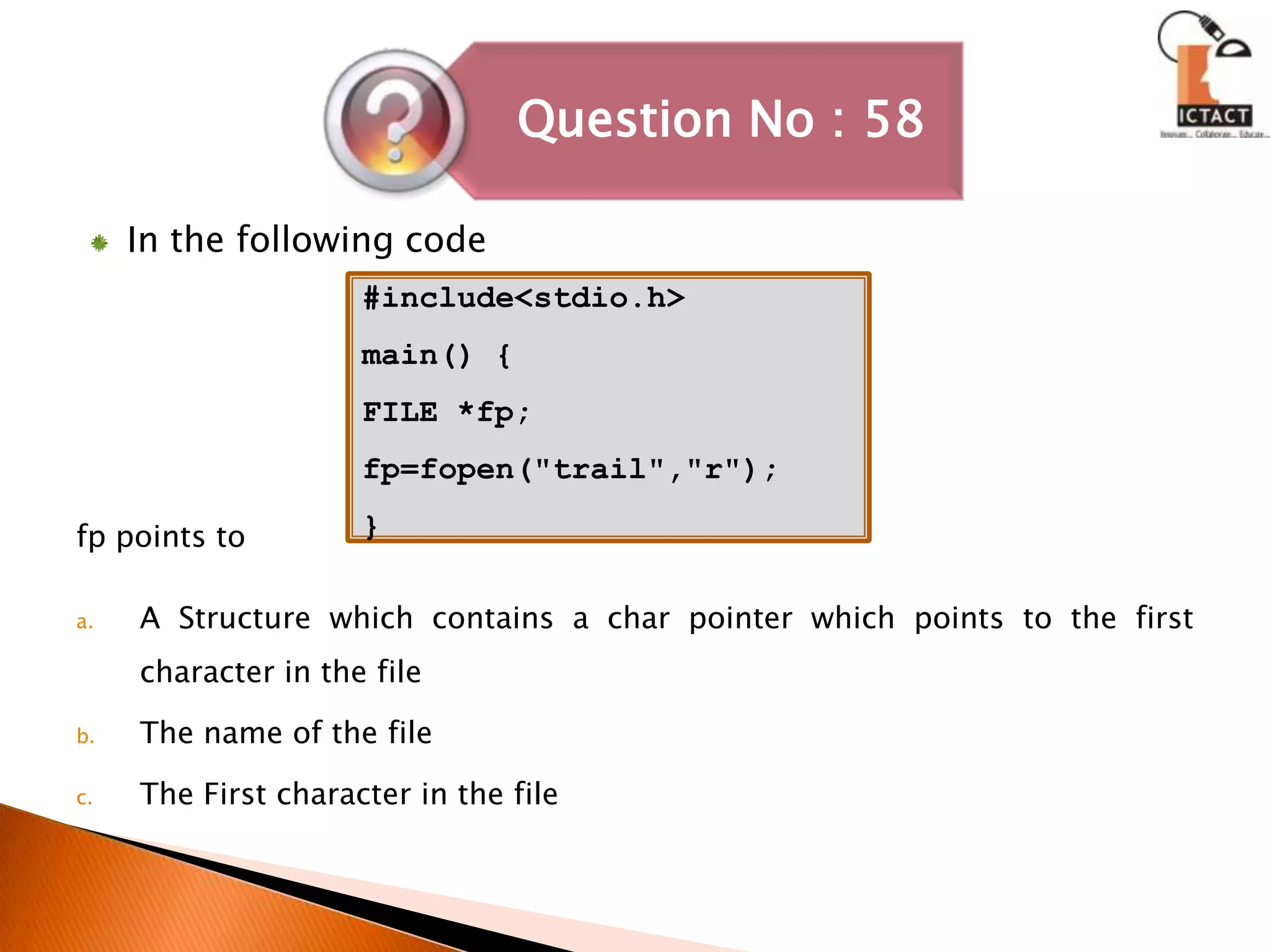 In the following codefp points toA Structure which contains a char pointer which points to the first character in the fileThe name of the fileThe First character in the file#include<stdio.h>main() {FILE *fp;fp=fopen("trail","r");}