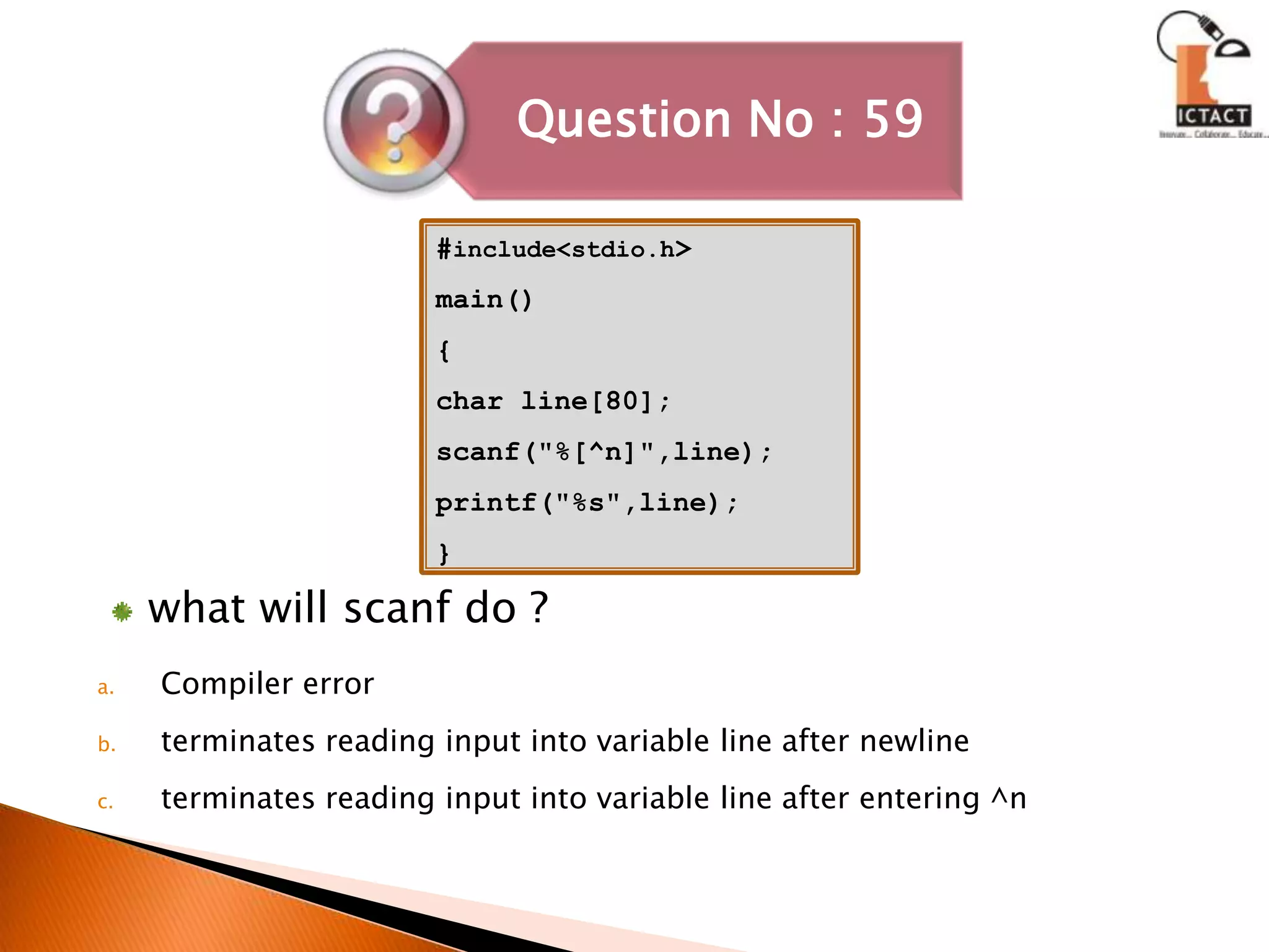 #include<stdio.h>main(){char line[80];scanf("%[^n]",line);printf("%s",line);}what will scanf do ?Compiler errorterminates reading input into variable line after newlineterminates reading input into variable line after entering ^n