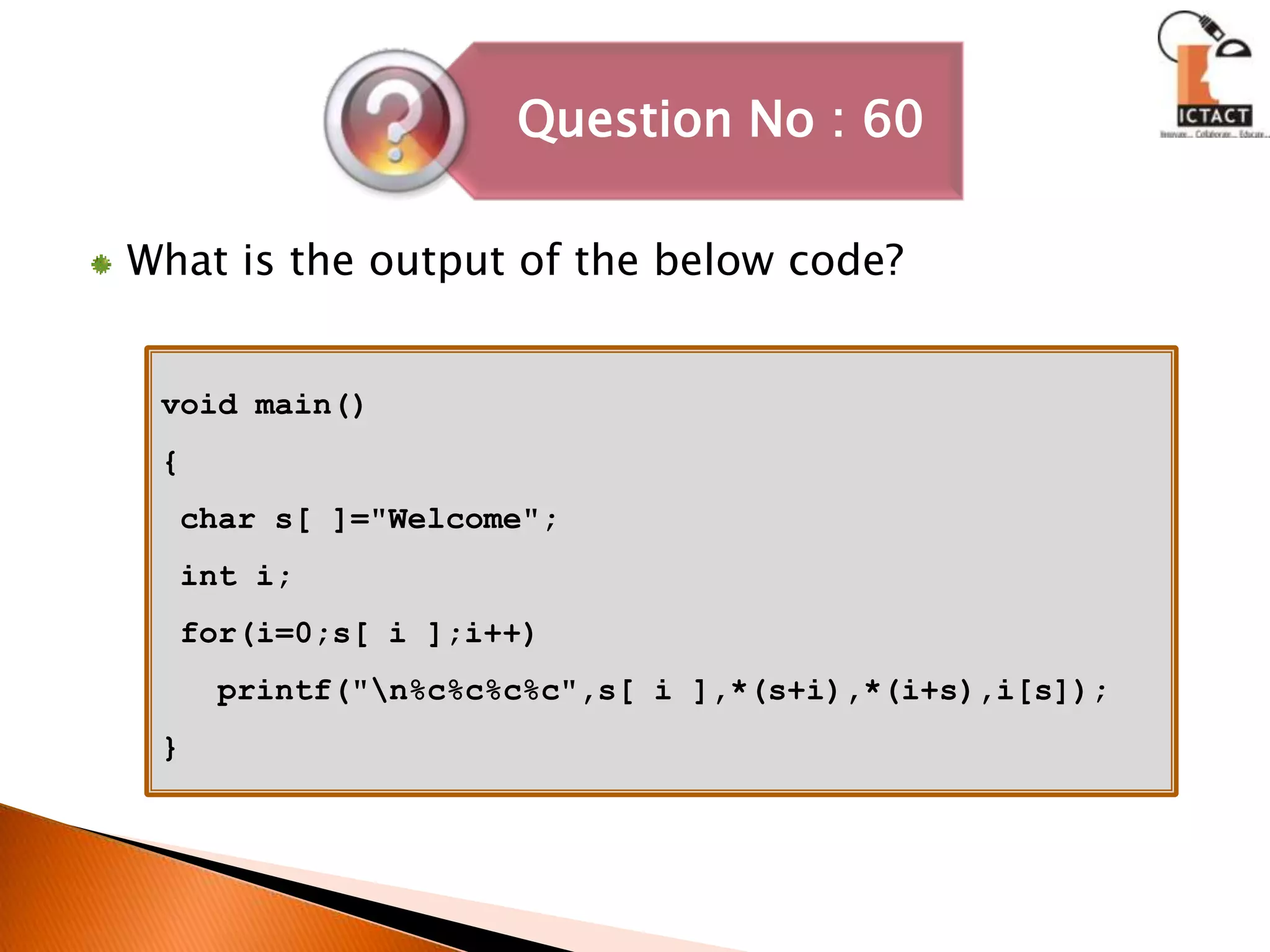 What is the output of the below code?void main(){ char s[ ]="Welcome"; int i; for(i=0;s[ i ];i++)   printf("\n%c%c%c%c",s[ i ],*(s+i),*(i+s),i[s]);}
