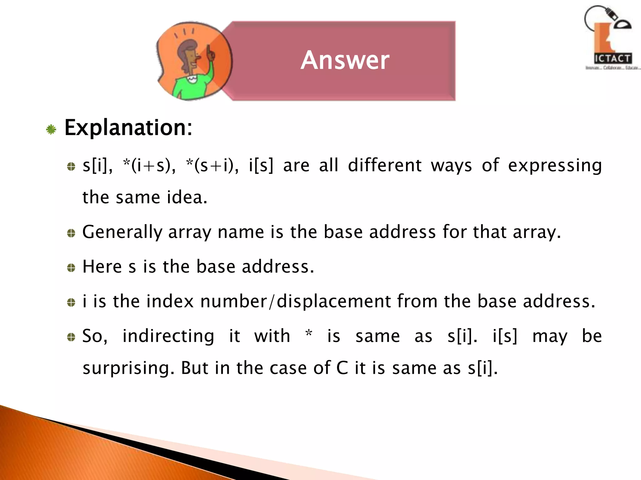 Explanation:s[i], *(i+s), *(s+i), i[s] are all different ways of expressing the same idea.Generally array name is the base address for that array. Here s is the base address. i is the index number/displacement from the base address. So, indirecting it with * is same as s[i]. i[s] may be surprising. But in the case of C it is same as s[i].