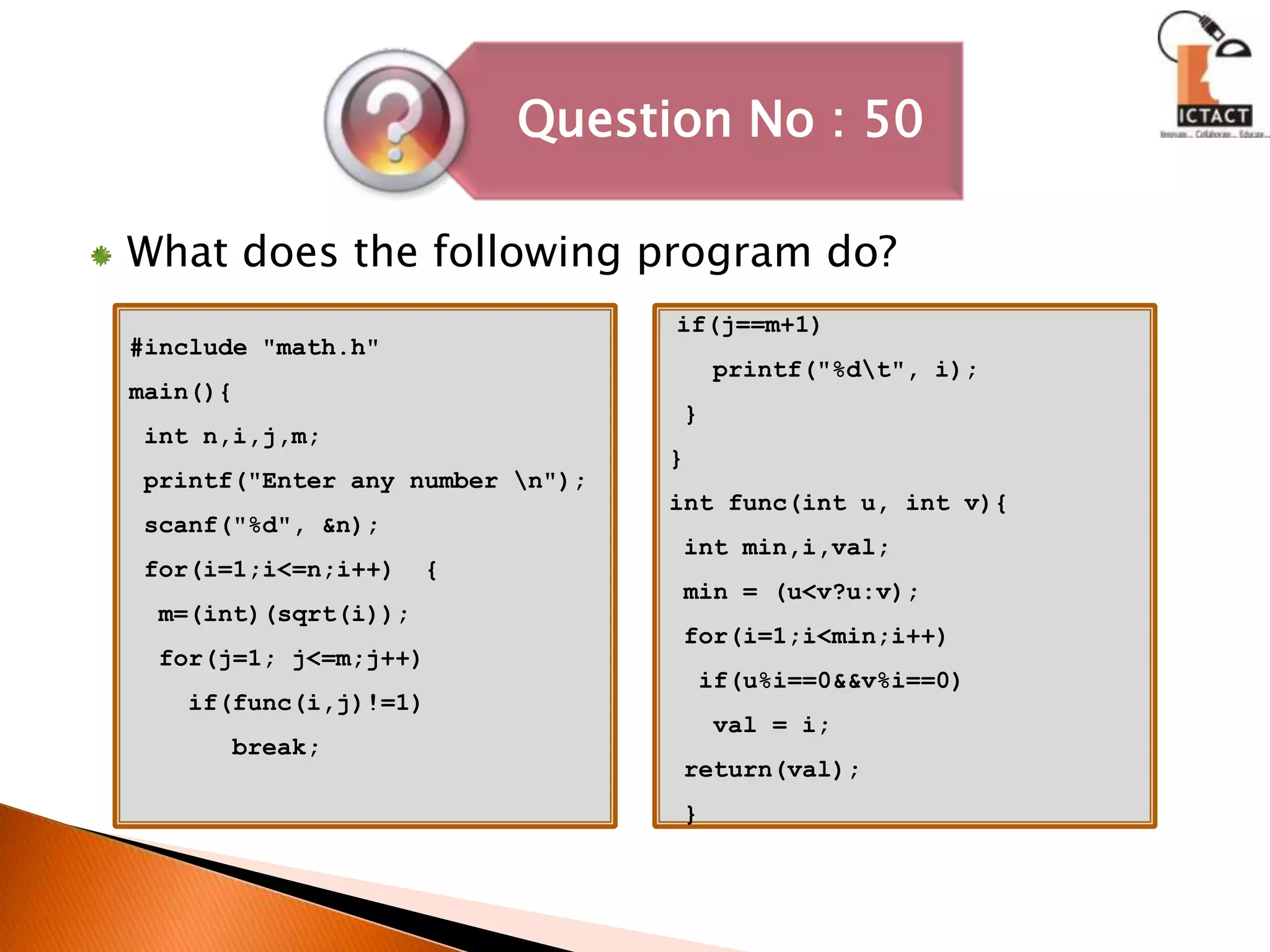 What does the following program do?#include "math.h"main(){ int n,i,j,m; printf("Enter any number \n");scanf("%d", &n); for(i=1;i<=n;i++)  {  m=(int)(sqrt(i));  for(j=1; j<=m;j++)    if(func(i,j)!=1)       break;if(j==m+1)   printf("%d\t", i); }}int func(int u, int v){ int min,i,val; min = (u<v?u:v); for(i=1;i<min;i++)  if(u%i==0&&v%i==0)   val = i; return(val); }