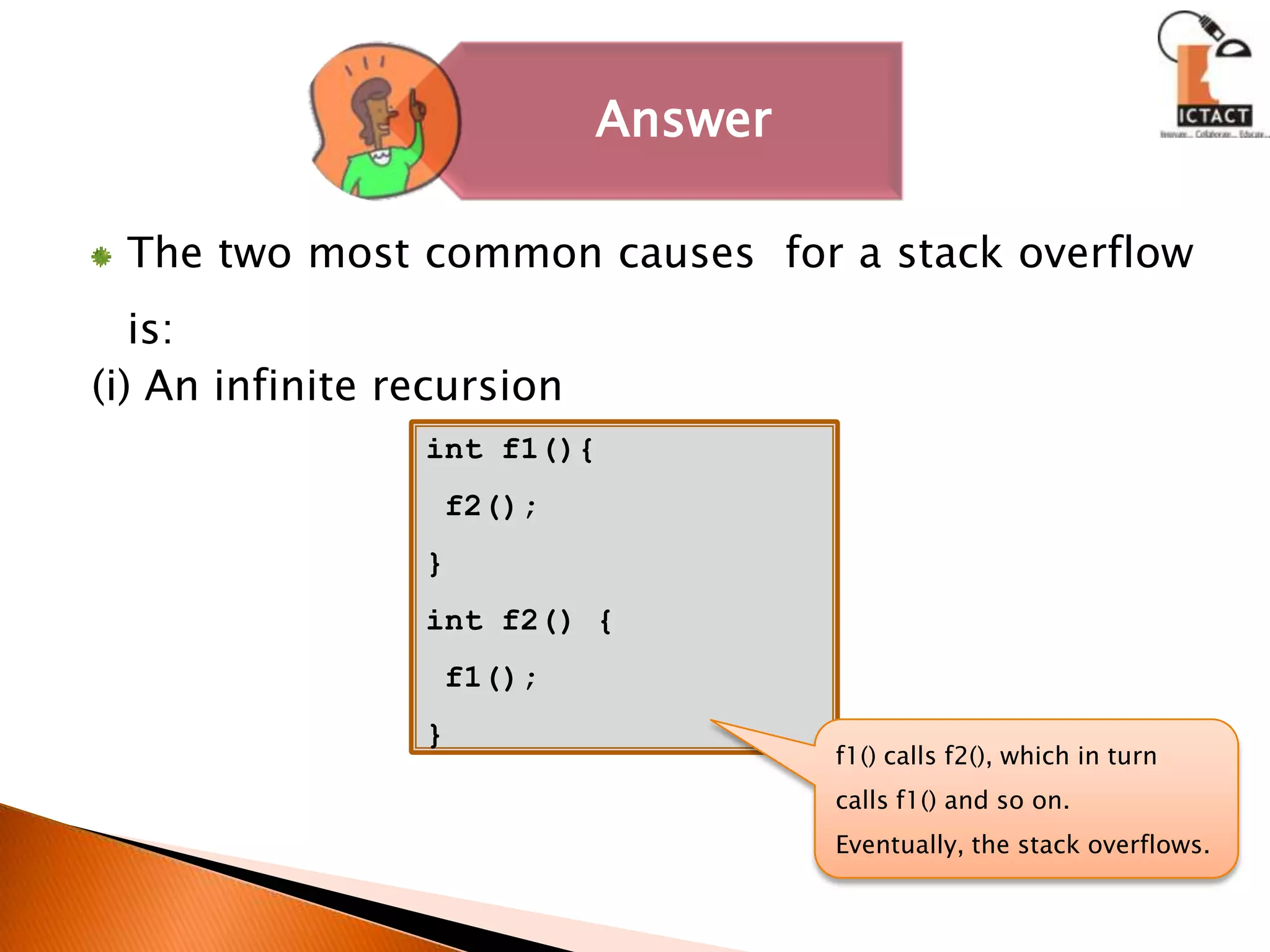 The two most common causes  for a stack overflow is:(i) An infinite recursion int f1(){ f2();}int f2() { f1();  }f1() calls f2(), which in turn calls f1() and so on. Eventually, the stack overflows.