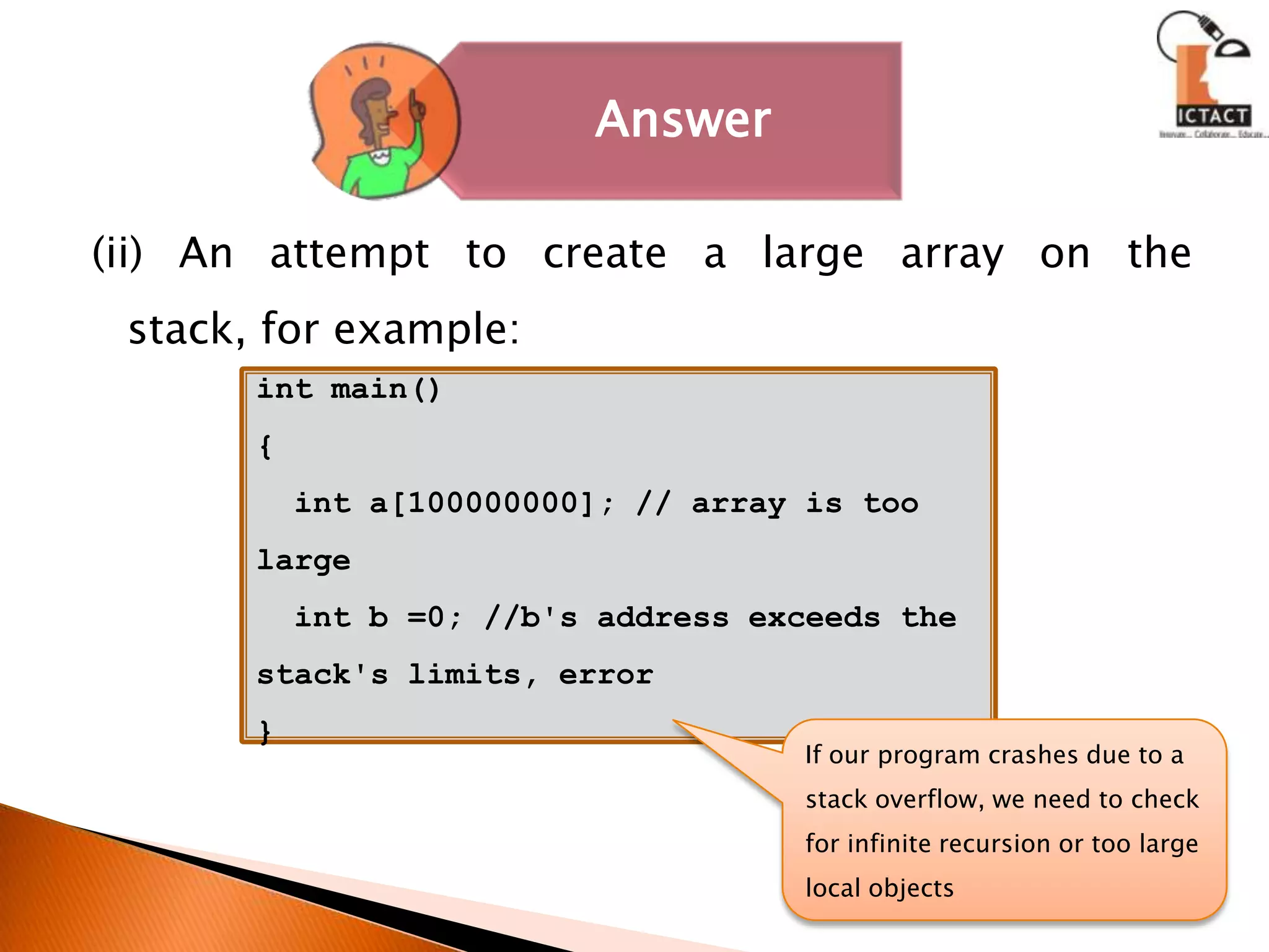 (ii) An attempt to create a large array on the stack, for example:int main(){  int a[100000000]; // array is too large   int b =0; //b's address exceeds the stack's limits, error}If our program crashes due to a stack overflow, we need to check for infinite recursion or too large local objects