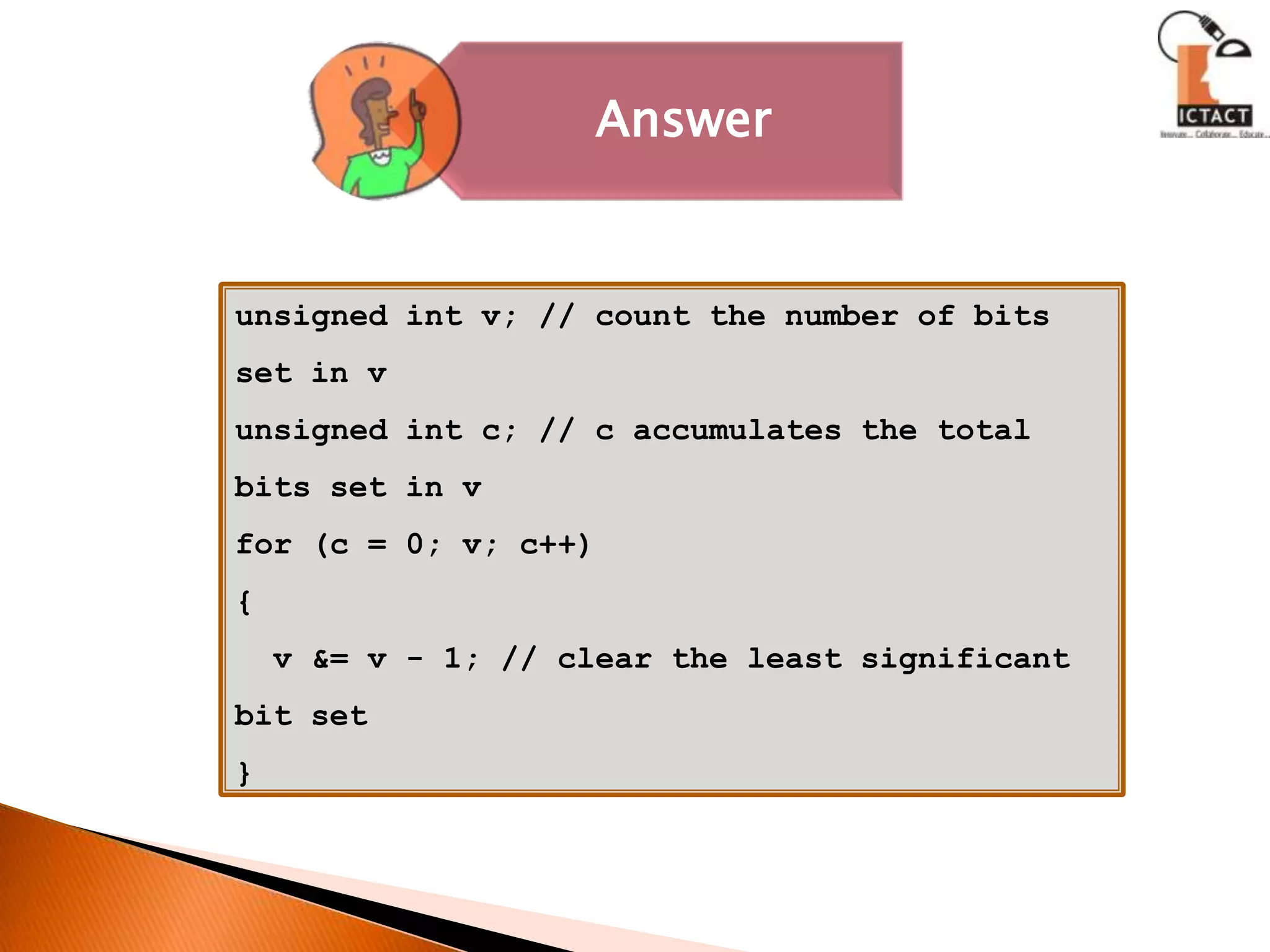 unsigned int v; // count the number of bits set in vunsigned int c; // c accumulates the total bits set in vfor (c = 0; v; c++){  v &= v - 1; // clear the least significant bit set}