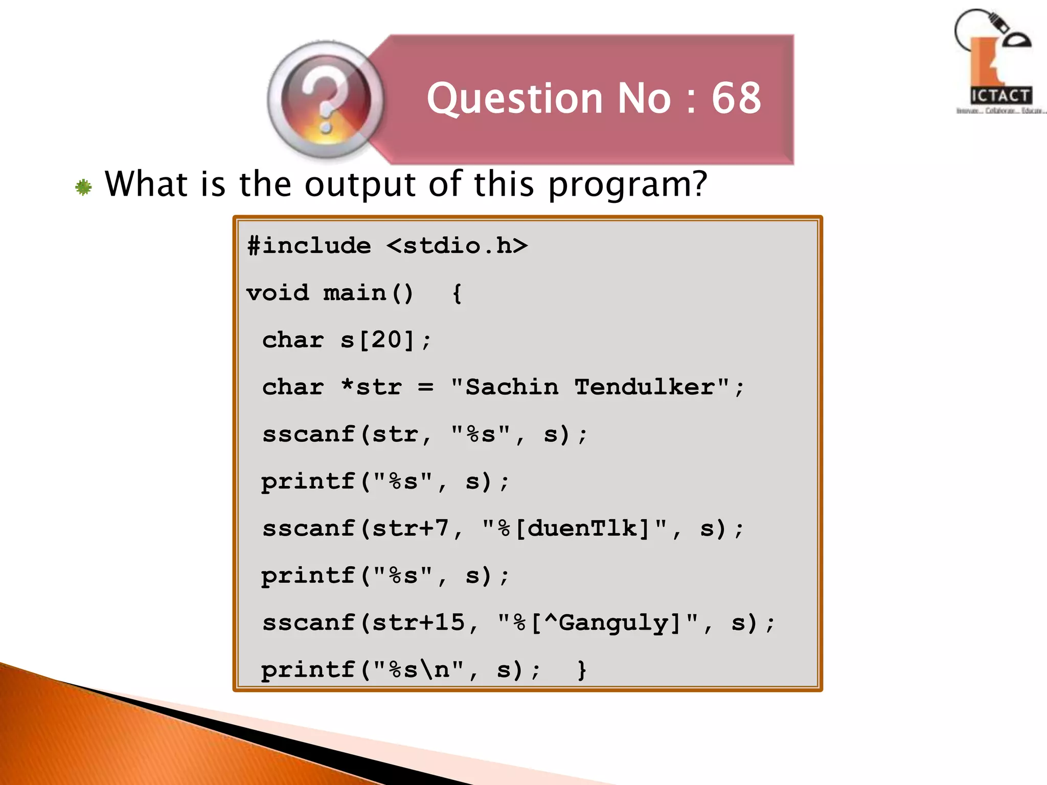 What is the output of this program?#include <stdio.h>void main()  {       char s[20];      char *str = "SachinTendulker";      sscanf(str, "%s", s);       printf("%s", s);      sscanf(str+7, "%[duenTlk]", s);       printf("%s", s);      sscanf(str+15, "%[^Ganguly]", s);       printf("%s\n", s);  }