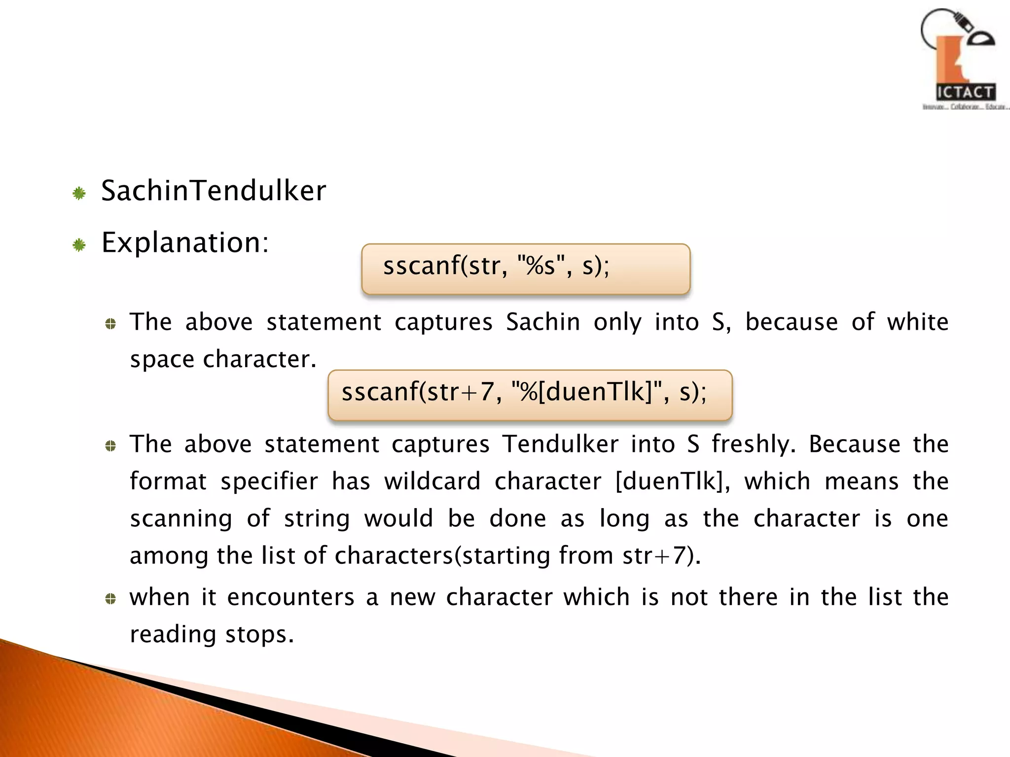 SachinTendulkerExplanation:The above statement captures Sachin only into S, because of white space character.The above statement captures Tendulker into S freshly. Because the format specifier has wildcard character [duenTlk], which means the scanning of string would be done as long as the character is one among the list of characters(starting from str+7).when it encounters a new character which is not there in the list the reading stops.sscanf(str, "%s", s);sscanf(str+7, "%[duenTlk]", s);