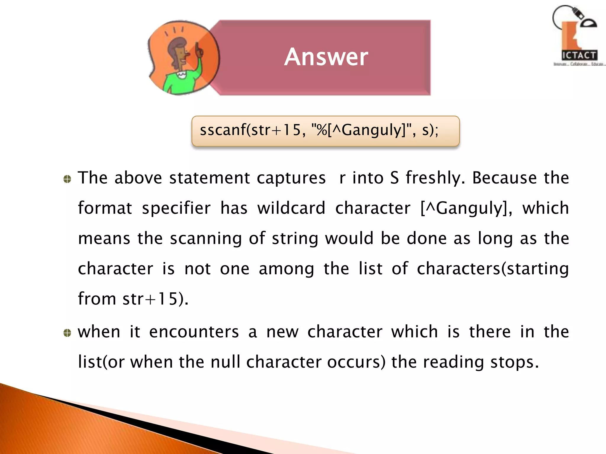 The above statement captures  r into S freshly. Because the format specifier has wildcard character [^Ganguly], which means the scanning of string would be done as long as the character is not one among the list of characters(starting from str+15).when it encounters a new character which is there in the list(or when the null character occurs) the reading stops.sscanf(str+15, "%[^Ganguly]", s);