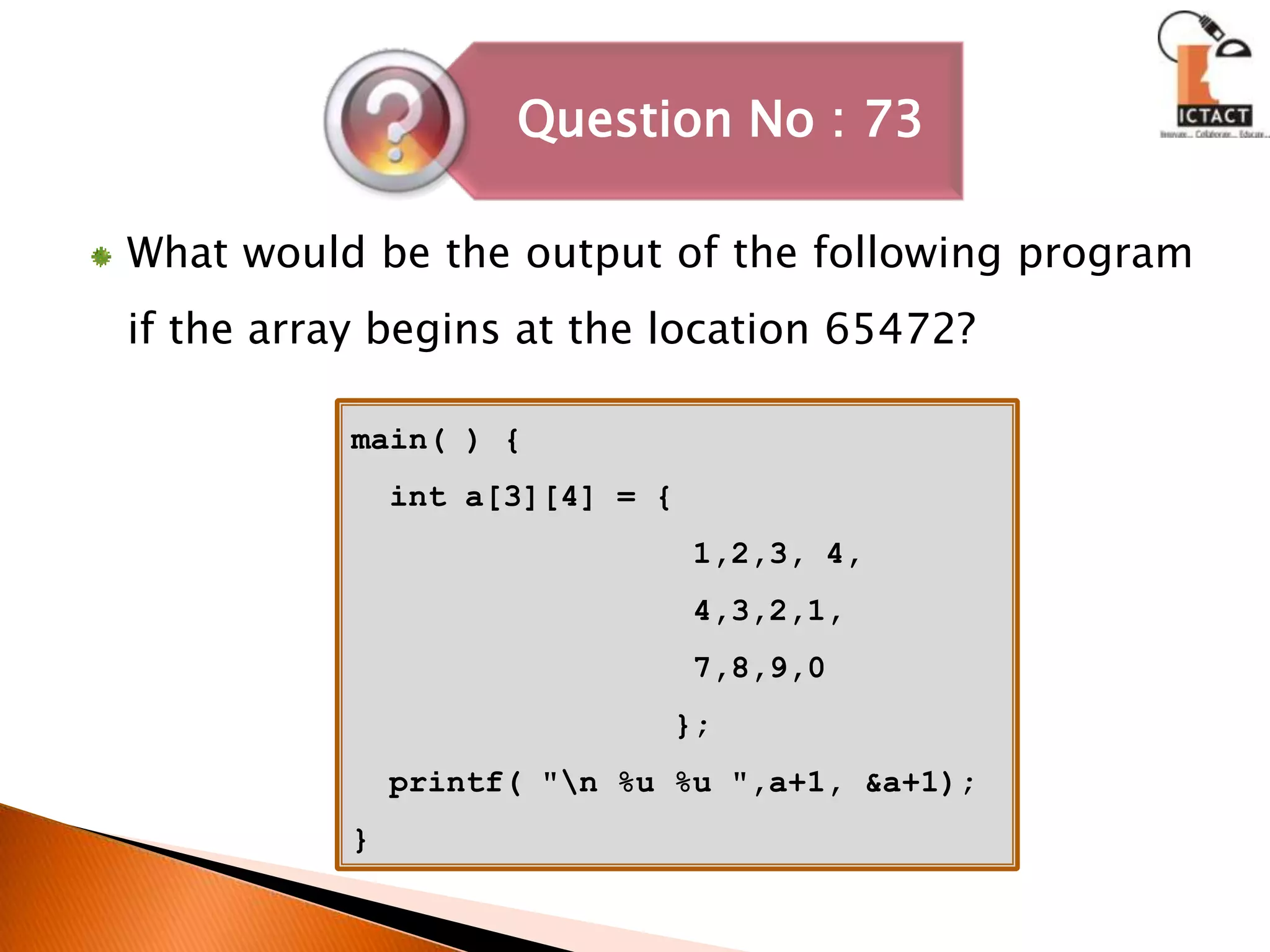 What would be the output of the following program if the array begins at the location 65472?main( ) {  int a[3][4] = {                  1,2,3, 4,                  4,3,2,1,                  7,8,9,0                 };  printf( "\n %u %u ",a+1, &a+1);}