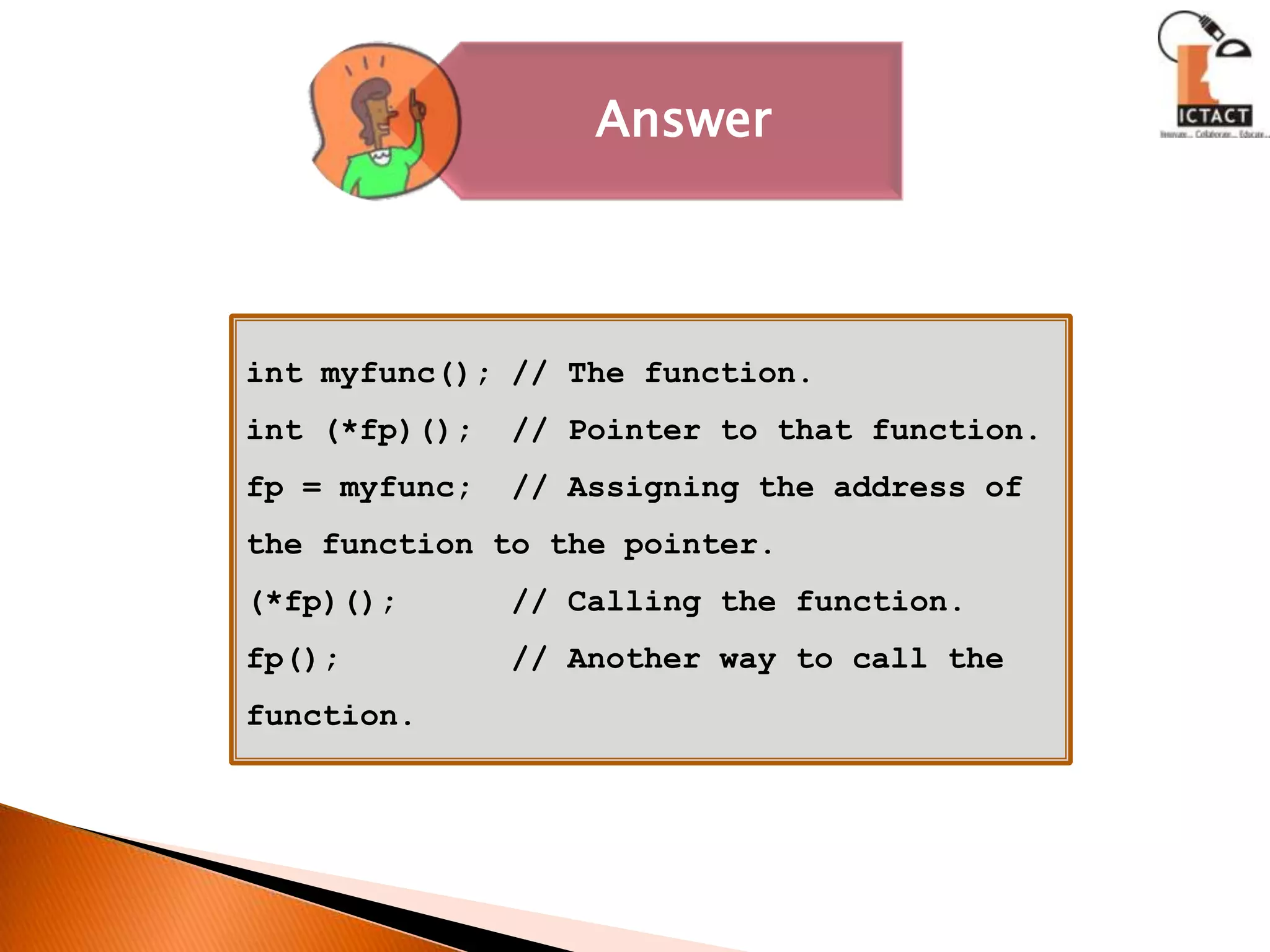 int myfunc(); // The function.int (*fp)();  // Pointer to that function.fp = myfunc;  // Assigning the address of the function to the pointer.(*fp)();      // Calling the function.fp();         // Another way to call the function. 