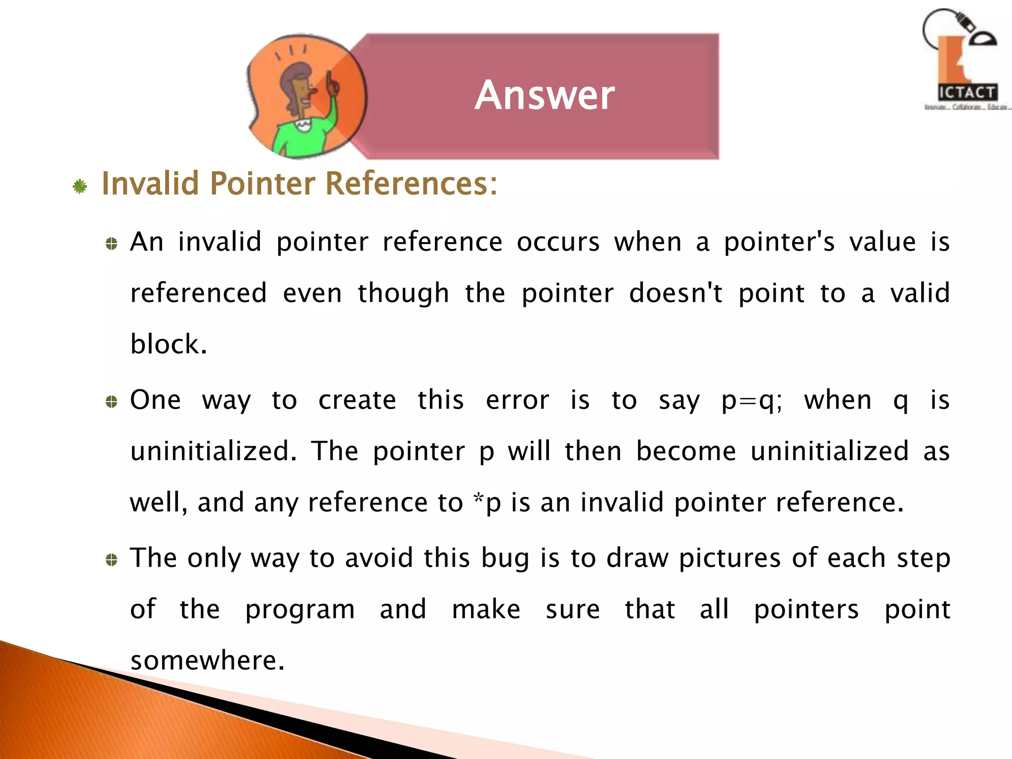 Invalid Pointer References: An invalid pointer reference occurs when a pointer's value is referenced even though the pointer doesn't point to a valid block. One way to create this error is to say p=q; when q is uninitialized. The pointer p will then become uninitialized as well, and any reference to *p is an invalid pointer reference. The only way to avoid this bug is to draw pictures of each step of the program and make sure that all pointers point somewhere.
