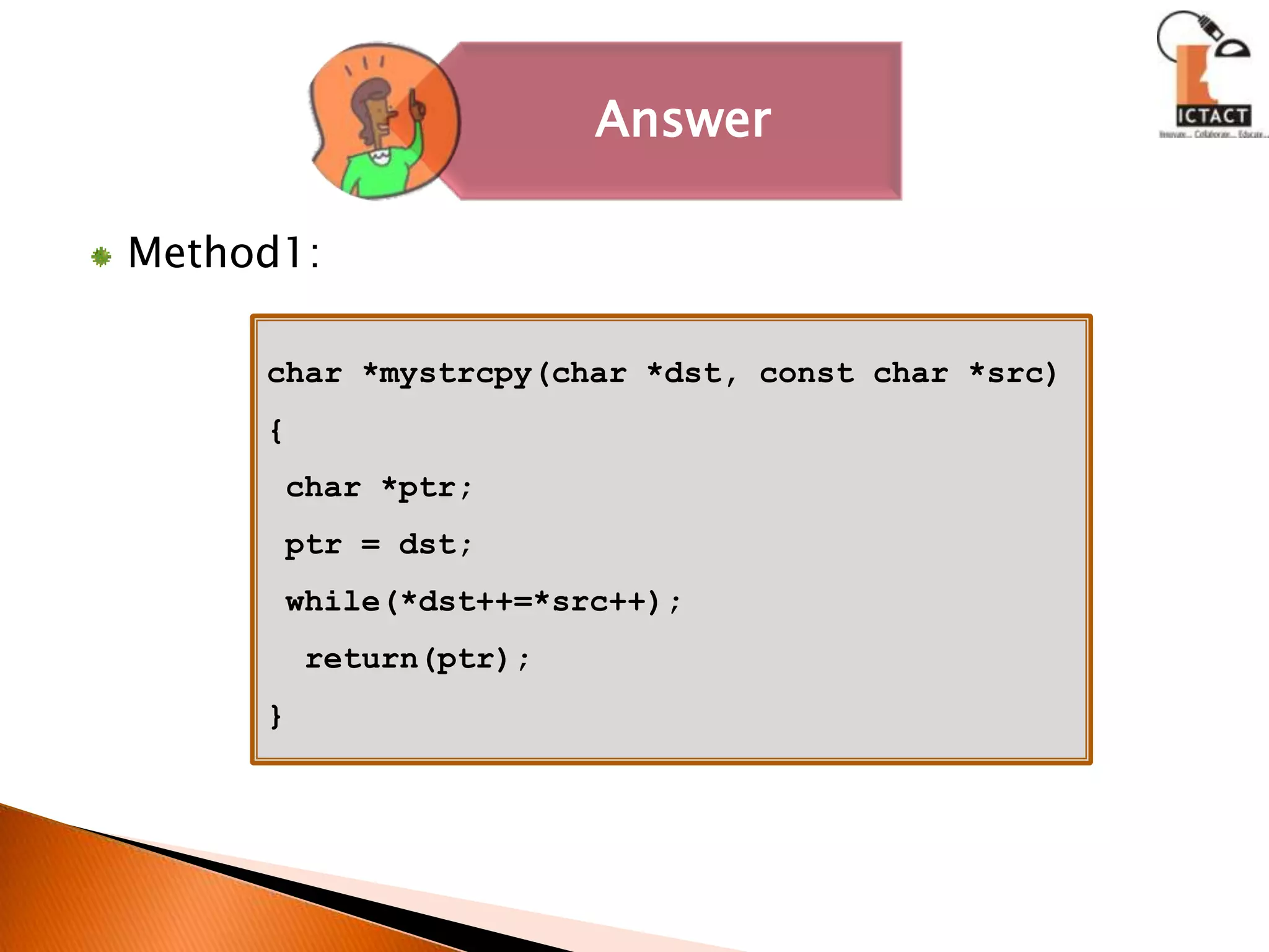 Method1:char *mystrcpy(char *dst, const char *src){ char *ptr;ptr = dst; while(*dst++=*src++);  return(ptr);} 