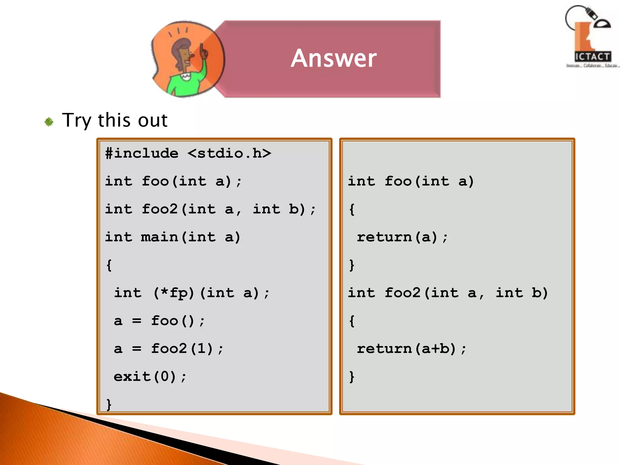 Try this out#include <stdio.h>int foo(int a);int foo2(int a, int b);int main(int a){ int (*fp)(int a); a = foo(); a = foo2(1); exit(0);}int foo(int a){ return(a);}int foo2(int a, int b){ return(a+b);} 