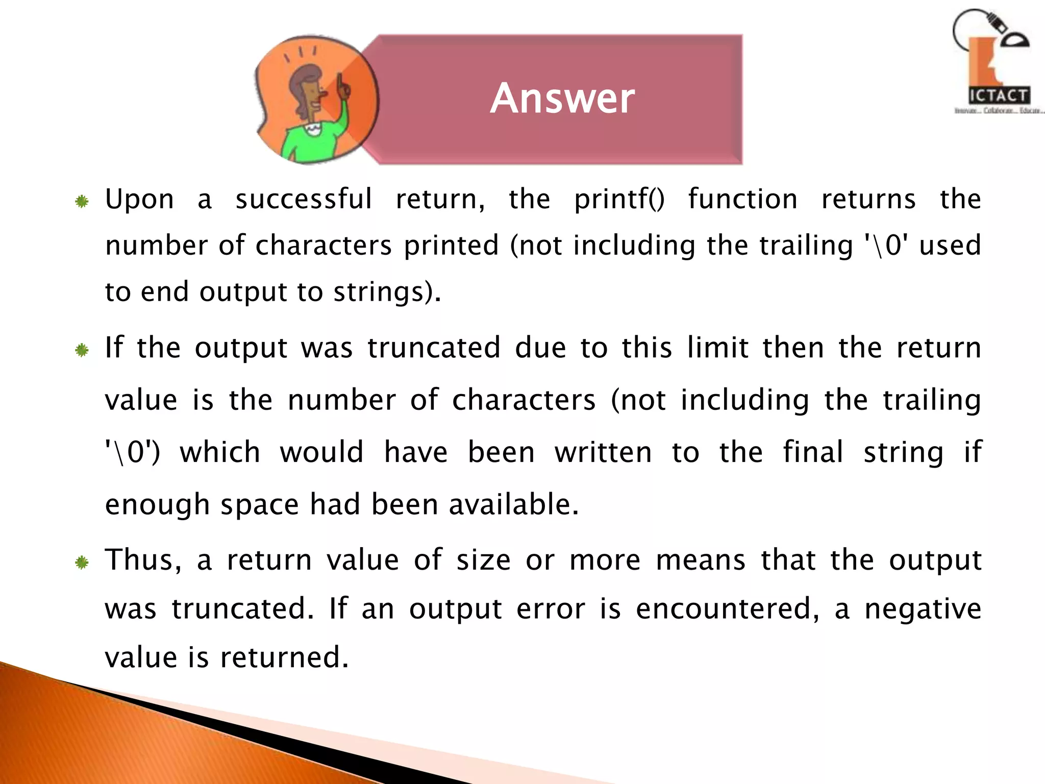 Upon a successful return, the printf() function returns the number of characters printed (not including the trailing '\0' used to end output to strings). If the output was truncated due to this limit then the return value is the number of characters (not including the trailing '\0') which would have been written to the final string if enough space had been available. Thus, a return value of size or more means that the output was truncated. If an output error is encountered, a negative value is returned. 