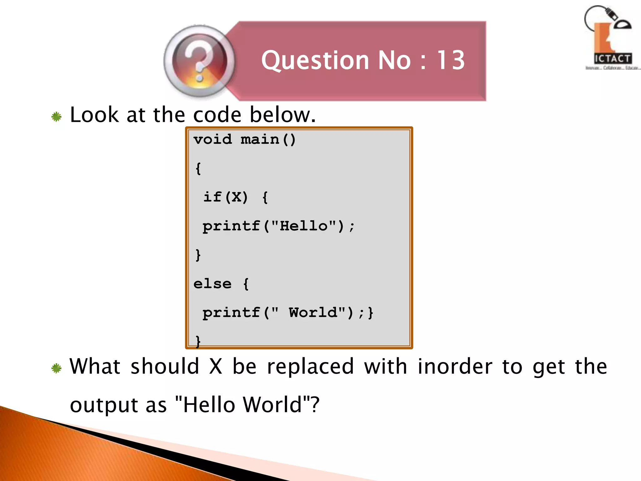 Look at the code below. What should X be replaced with inorder to get the output as "Hello World"? void main(){   if(X) { printf("Hello");}else { printf(" World");}}