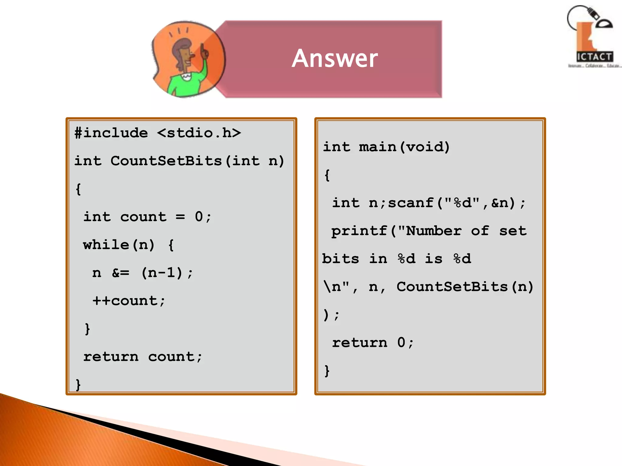 #include <stdio.h>int CountSetBits(int n) { int count = 0; while(n) {  n &= (n-1);  ++count; } return count;}int main(void){ int n;scanf("%d",&n); printf("Number of set bits in %d is %d \n", n, CountSetBits(n)); return 0;} 