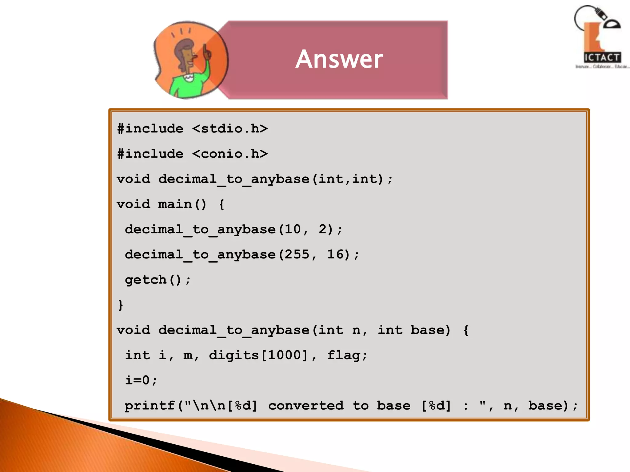 #include <stdio.h>#include <conio.h>void decimal_to_anybase(int,int);void main() {decimal_to_anybase(10, 2);decimal_to_anybase(255, 16); getch();}void decimal_to_anybase(int n, int base) { int i, m, digits[1000], flag; i=0; printf("\n\n[%d] converted to base [%d] : ", n, base);
