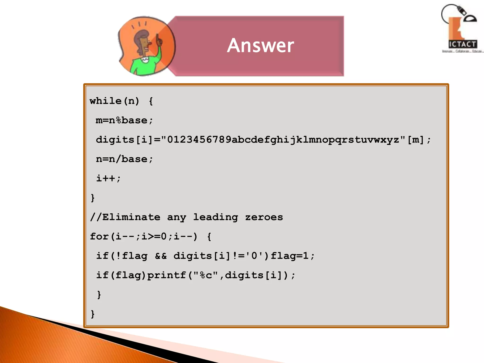 while(n) { m=n%base; digits[i]="0123456789abcdefghijklmnopqrstuvwxyz"[m]; n=n/base; i++;}//Eliminate any leading zeroesfor(i--;i>=0;i--) { if(!flag && digits[i]!='0')flag=1; if(flag)printf("%c",digits[i]); }} 