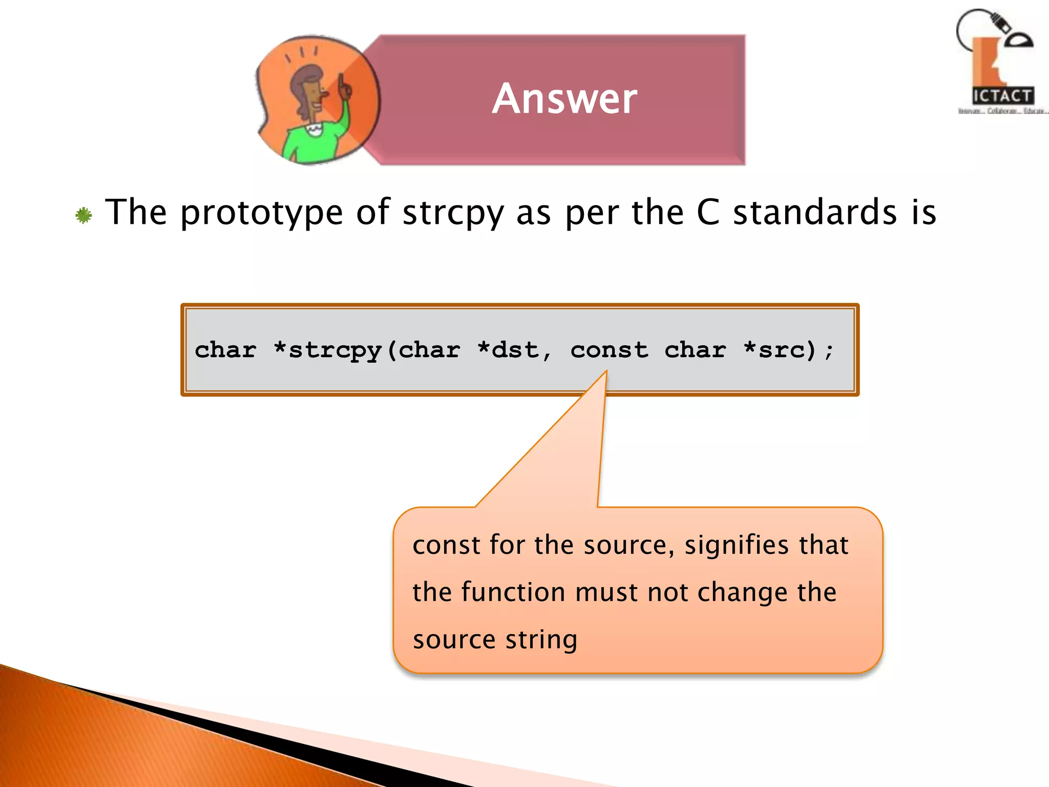 The prototype of strcpy as per the C standards is char *strcpy(char *dst, const char *src);const for the source, signifies that the function must not change the source string 