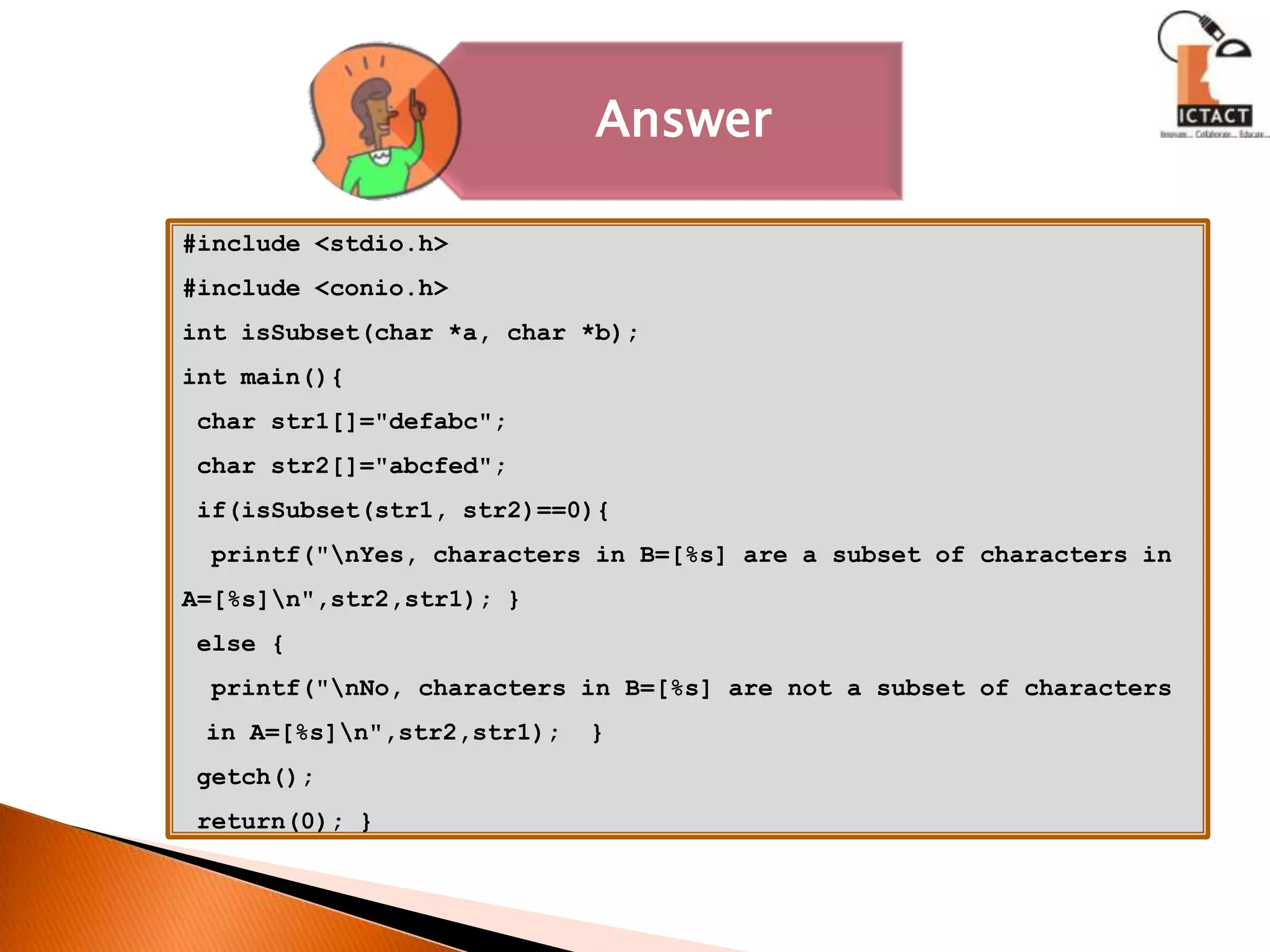 #include <stdio.h>#include <conio.h>int isSubset(char *a, char *b);int main(){ char str1[]="defabc"; char str2[]="abcfed"; if(isSubset(str1, str2)==0){  printf("\nYes, characters in B=[%s] are a subset of characters in A=[%s]\n",str2,str1); } else {  printf("\nNo, characters in B=[%s] are not a subset of characters     in A=[%s]\n",str2,str1);  } getch(); return(0); }