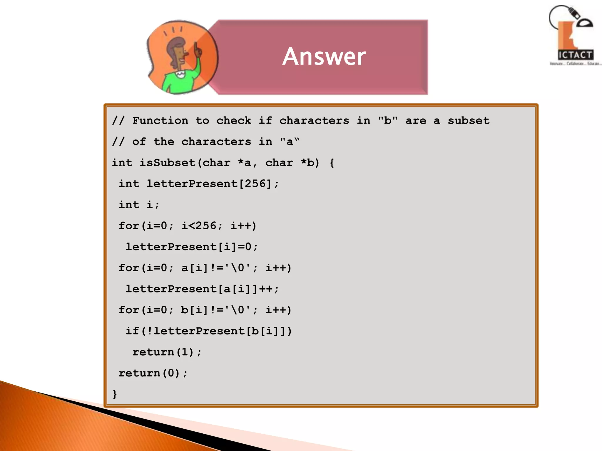 // Function to check if characters in "b" are a subset// of the characters in "a“int isSubset(char *a, char *b) { int letterPresent[256]; int i; for(i=0; i<256; i++)letterPresent[i]=0; for(i=0; a[i]!='\0'; i++)letterPresent[a[i]]++; for(i=0; b[i]!='\0'; i++)  if(!letterPresent[b[i]])   return(1); return(0);}