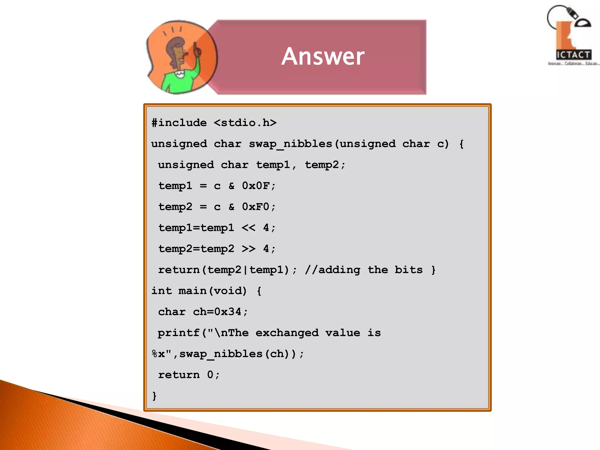 #include <stdio.h>unsigned char swap_nibbles(unsigned char c) { unsigned char temp1, temp2; temp1 = c & 0x0F; temp2 = c & 0xF0; temp1=temp1 << 4; temp2=temp2 >> 4; return(temp2|temp1); //adding the bits }int main(void) { char ch=0x34; printf("\nThe exchanged value is %x",swap_nibbles(ch)); return 0; }  