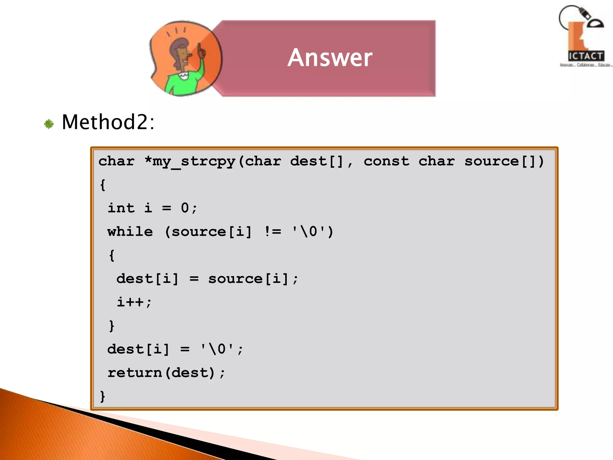 Method2:char *my_strcpy(char dest[], const char source[]){ int i = 0; while (source[i] != '\0')  {dest[i] = source[i];  i++; }dest[i] = '\0'; return(dest);}