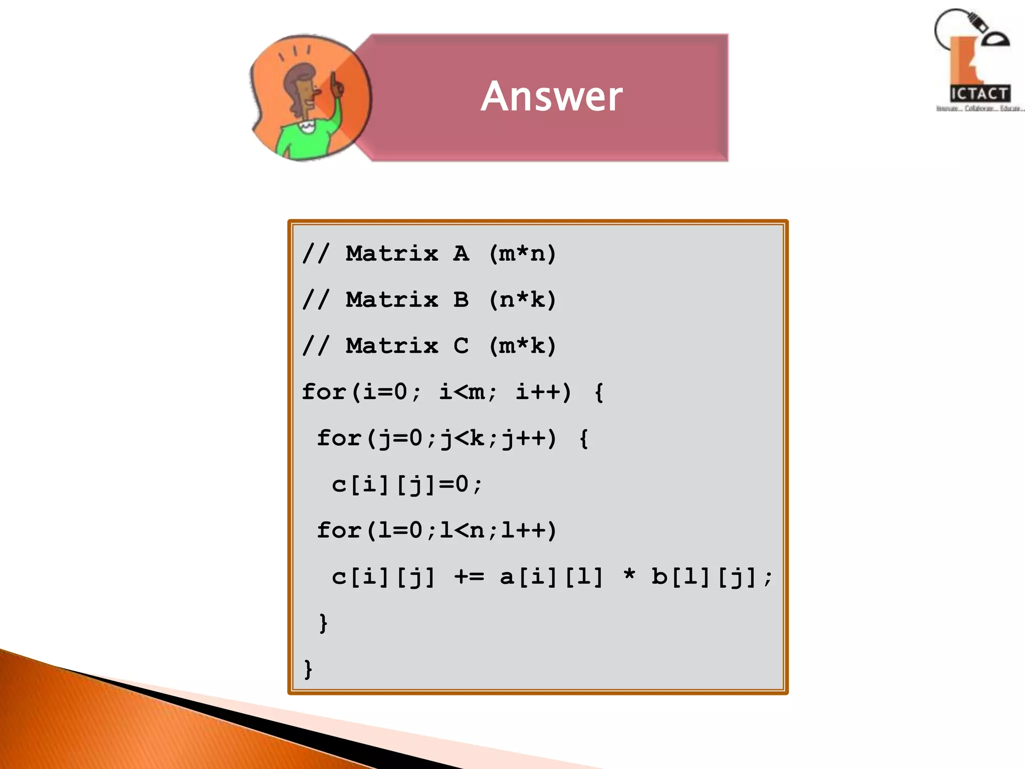 // Matrix A (m*n)// Matrix B (n*k)// Matrix C (m*k)for(i=0; i<m; i++) { for(j=0;j<k;j++) {  c[i][j]=0; for(l=0;l<n;l++)  c[i][j] += a[i][l] * b[l][j]; }}