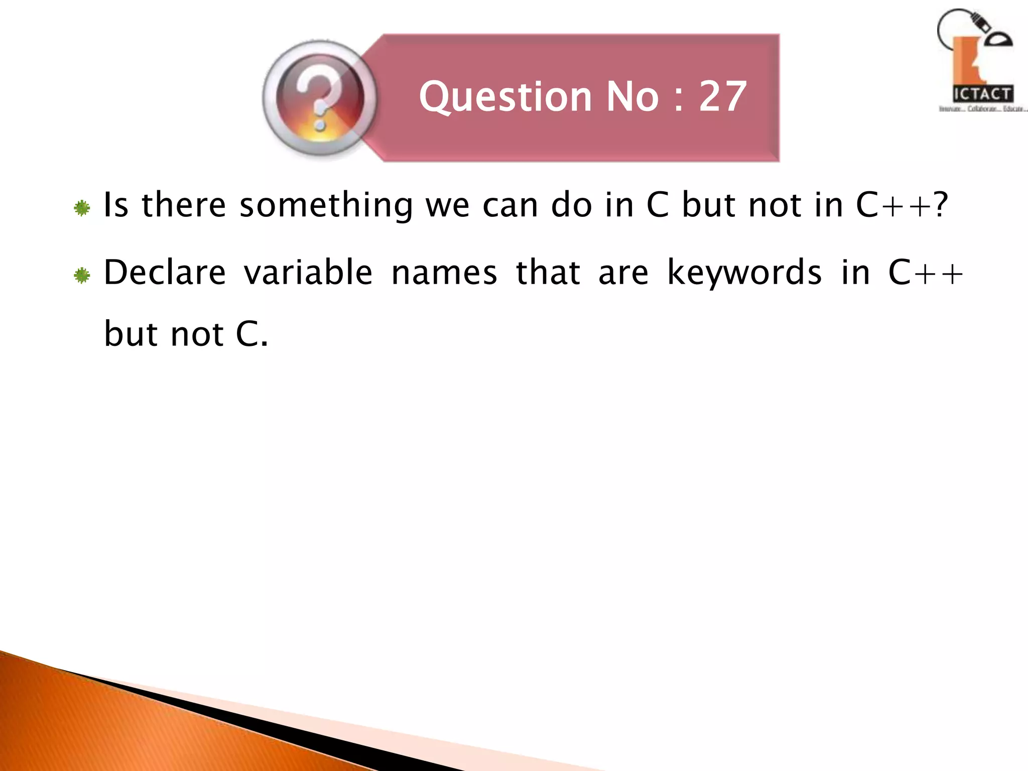 Is there something we can do in C but not in C++? Declare variable names that are keywords in C++ but not C. 