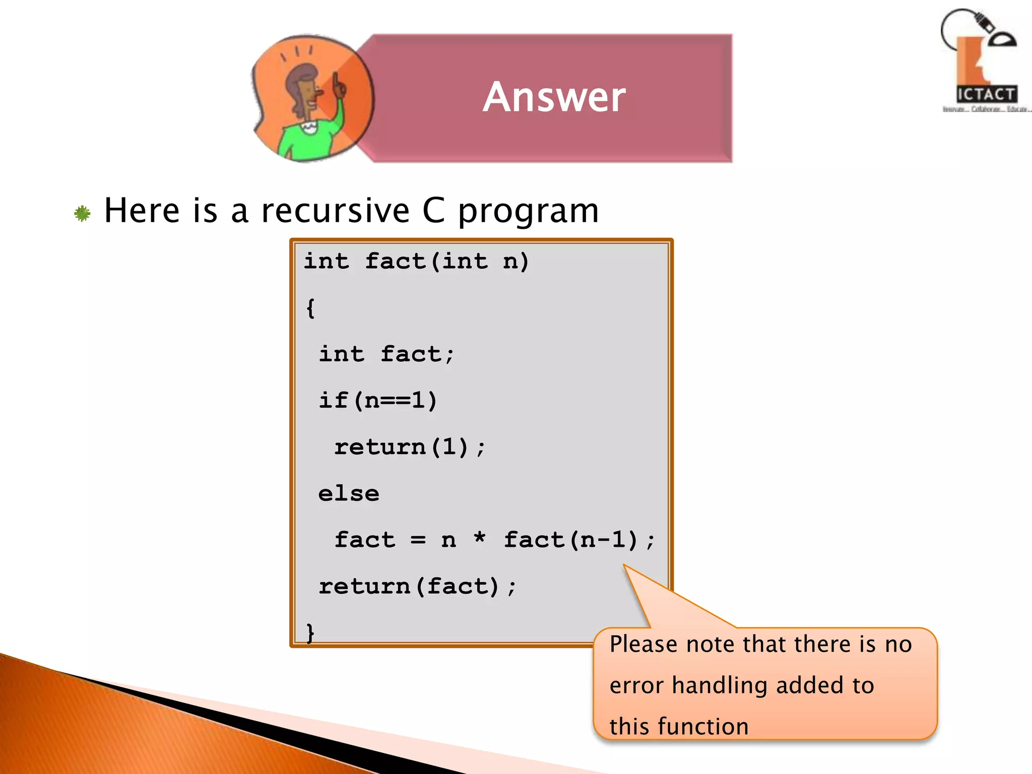 Here is a recursive C programint fact(int n){ int fact; if(n==1)  return(1); else  fact = n * fact(n-1); return(fact); }Please note that there is no error handling added to this function 