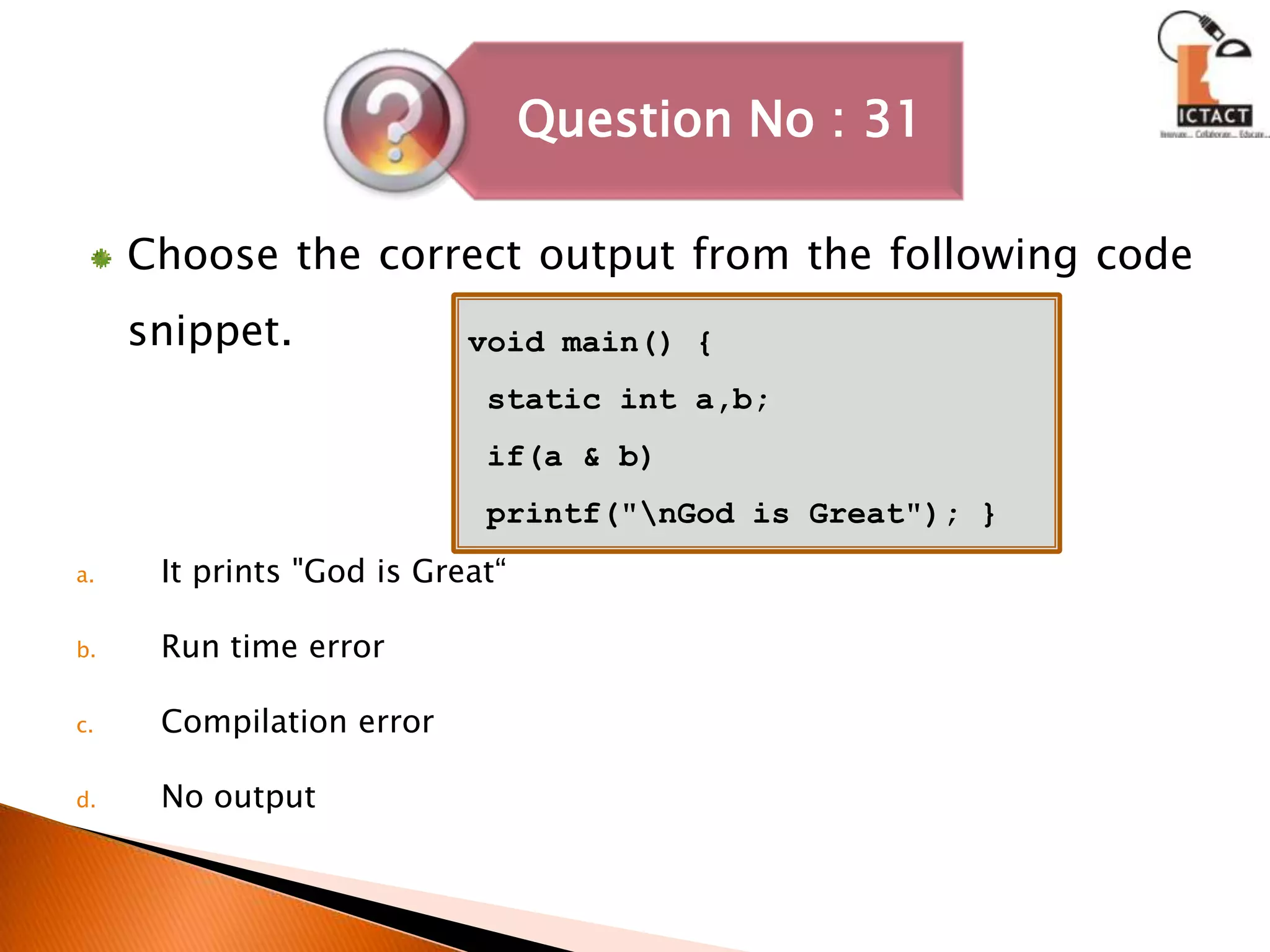 Choose the correct output from the following code snippet.It prints "God is Great“Run time errorCompilation errorNo outputvoid main() { static int a,b; if(a & b) printf("\nGod is Great"); }
