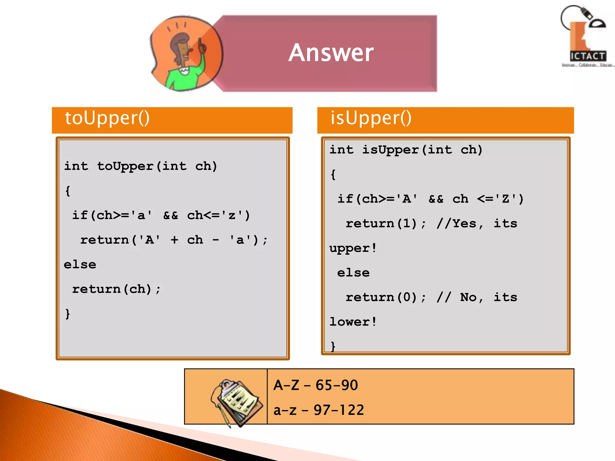 toUpper()isUpper()int toUpper(int ch){ if(ch>='a' && ch<='z')  return('A' + ch - 'a');else return(ch);}int isUpper(int ch){ if(ch>='A' && ch <='Z')  return(1); //Yes, its upper! else  return(0); // No, its lower!}