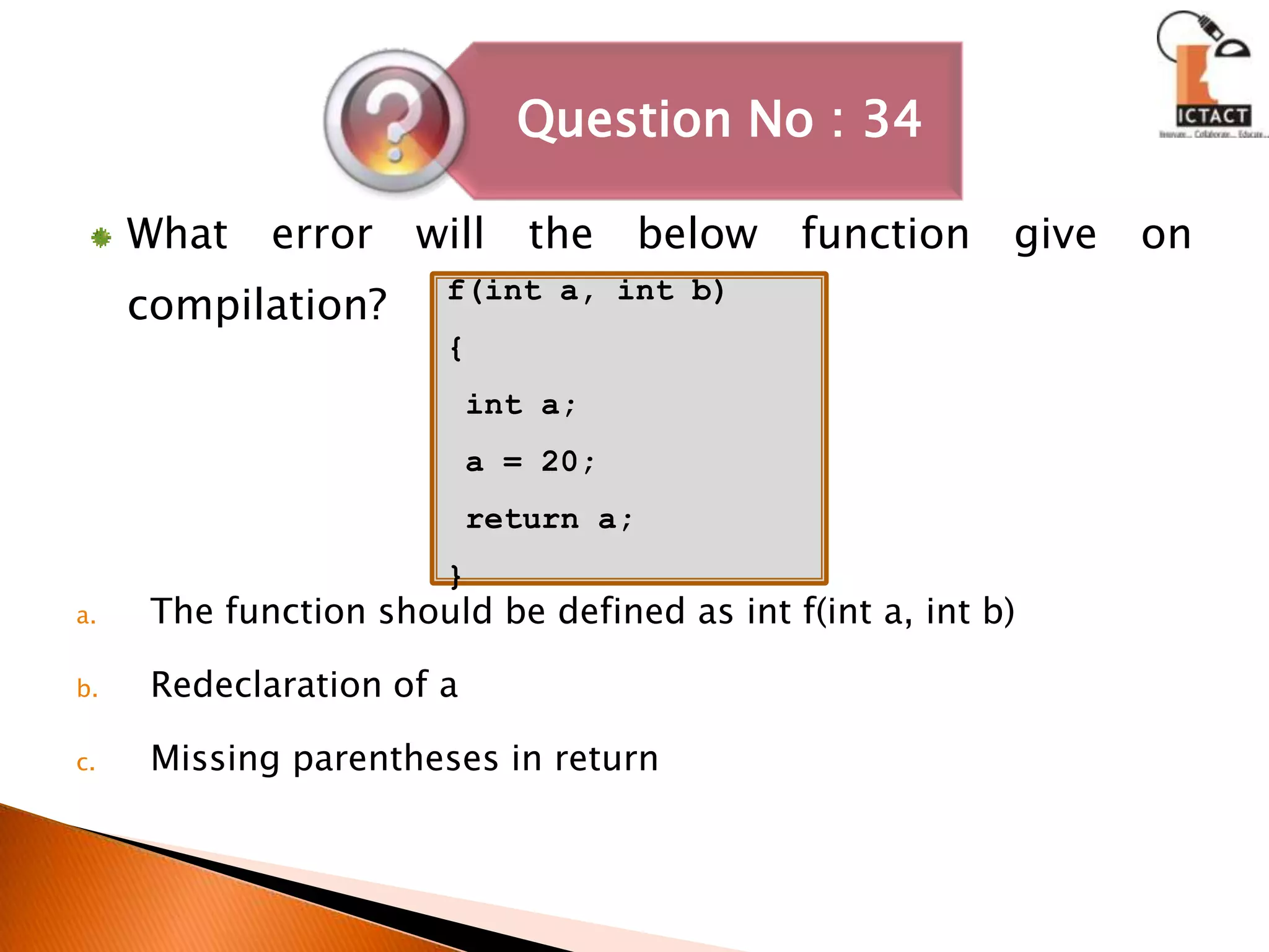 What error will the below function give on compilation?The function should be defined as int f(int a, int b)Redeclaration of aMissing parentheses in returnf(int a, int b){ int a; a = 20; return a;}