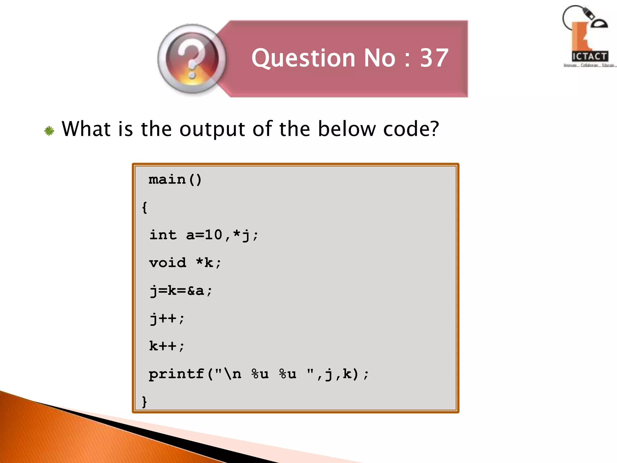 What is the output of the below code? main(){  int a=10,*j; void *k;  j=k=&a; j++;  k++; printf("\n %u %u ",j,k);} 