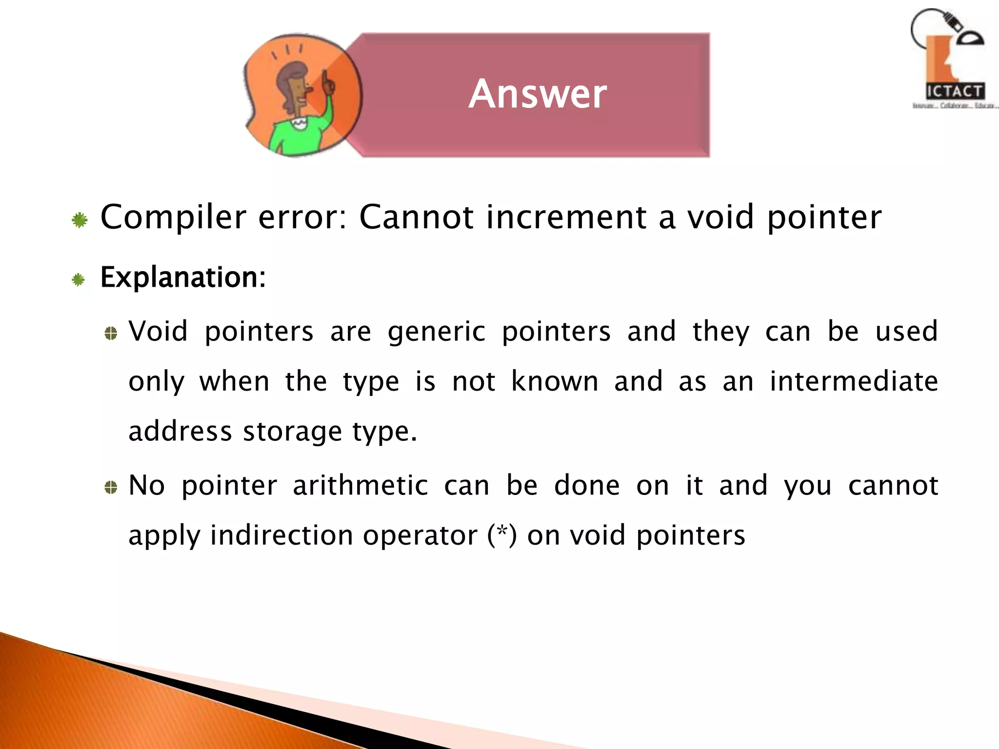 Compiler error: Cannot increment a void pointerExplanation:Void pointers are generic pointers and they can be used only when the type is not known and as an intermediate address storage type. No pointer arithmetic can be done on it and you cannot apply indirection operator (*) on void pointers 