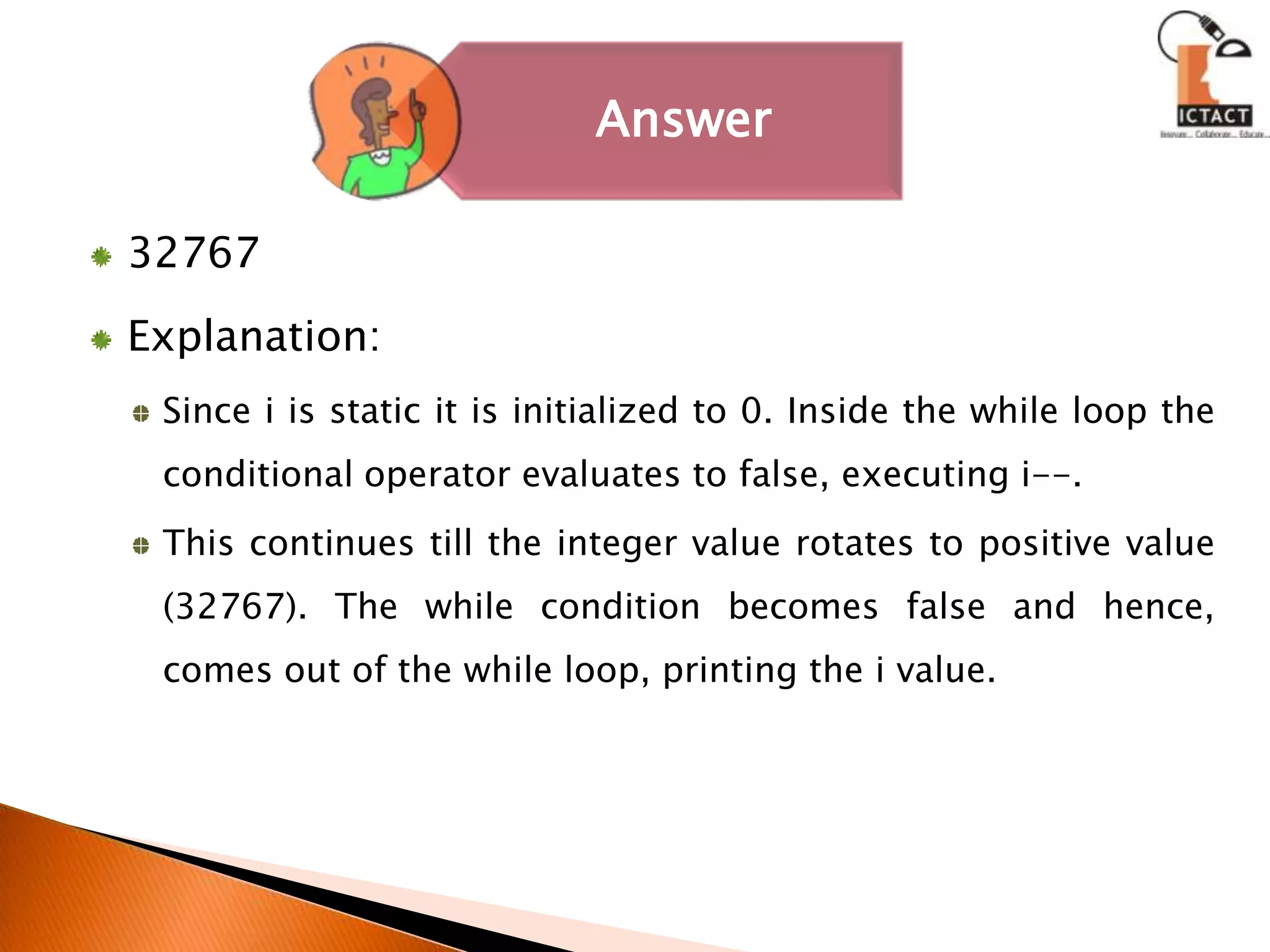 32767Explanation:Since i is static it is initialized to 0. Inside the while loop the conditional operator evaluates to false, executing i--. This continues till the integer value rotates to positive value (32767). The while condition becomes false and hence, comes out of the while loop, printing the i value. 