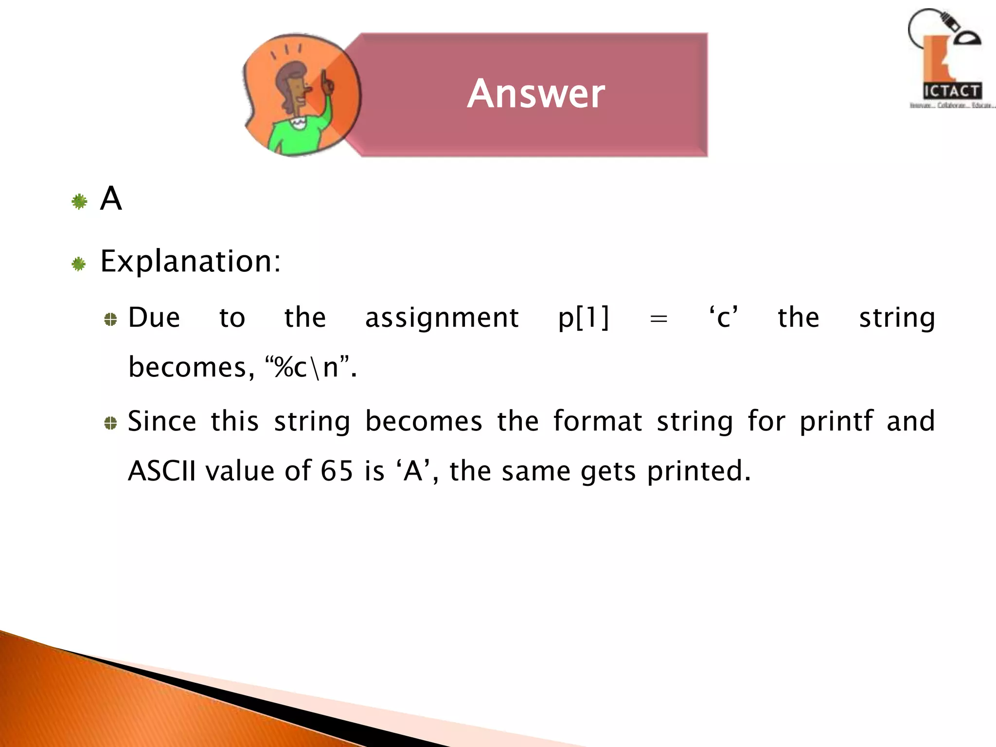 AExplanation:Due to the assignment p[1] = ‘c’ the string becomes, “%c\n”. Since this string becomes the format string for printf and ASCII value of 65 is ‘A’, the same gets printed. 