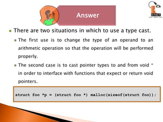 There are two situations in which to use a type cast.The first use is to change the type of an operand to an arithmetic operation so that the operation will be performed properly. The second case is to cast pointer types to and from void * in order to interface with functions that expect or return void pointers.structfoo *p = (structfoo *) malloc(sizeof(structfoo));