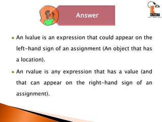 An lvalue is an expression that could appear on the left-hand sign of an assignment (An object that has a location). An rvalue is any expression that has a value (and that can appear on the right-hand sign of an assignment).