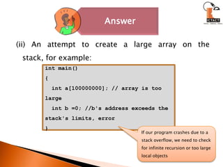 (ii) An attempt to create a large array on the stack, for example:int main(){  int a[100000000]; // array is too large   int b =0; //b's address exceeds the stack's limits, error}If our program crashes due to a stack overflow, we need to check for infinite recursion or too large local objects