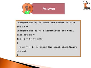 unsigned int v; // count the number of bits set in vunsigned int c; // c accumulates the total bits set in vfor (c = 0; v; c++){  v &= v - 1; // clear the least significant bit set}