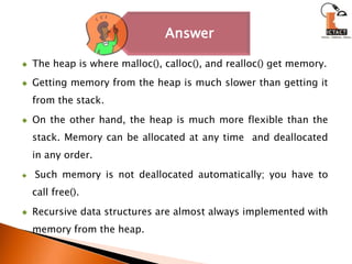 The heap is where malloc(), calloc(), and realloc() get memory.Getting memory from the heap is much slower than getting it from the stack. On the other hand, the heap is much more flexible than the stack. Memory can be allocated at any time  and deallocated in any order.Such memory is not deallocated automatically; you have to call free().Recursive data structures are almost always implemented with memory from the heap. 