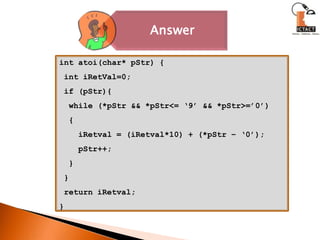 int atoi(char* pStr) { int iRetVal=0; if (pStr){  while (*pStr && *pStr<= ‘9’ && *pStr>=’0’)  {iRetval = (iRetval*10) + (*pStr – ‘0’);pStr++;  } } return iRetval;} 