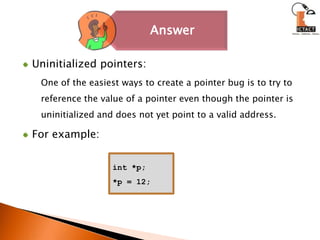 Uninitialized pointers: One of the easiest ways to create a pointer bug is to try to reference the value of a pointer even though the pointer is uninitialized and does not yet point to a valid address. For example: int *p;*p = 12;