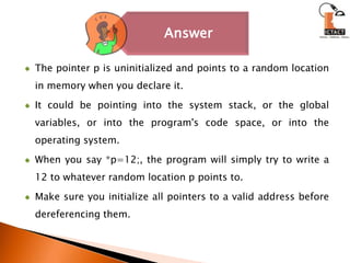 The pointer p is uninitialized and points to a random location in memory when you declare it. It could be pointing into the system stack, or the global variables, or into the program's code space, or into the operating system. When you say *p=12;, the program will simply try to write a 12 to whatever random location p points to.Make sure you initialize all pointers to a valid address before dereferencing them. 