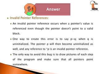 Invalid Pointer References: An invalid pointer reference occurs when a pointer's value is referenced even though the pointer doesn't point to a valid block. One way to create this error is to say p=q; when q is uninitialized. The pointer p will then become uninitialized as well, and any reference to *p is an invalid pointer reference. The only way to avoid this bug is to draw pictures of each step of the program and make sure that all pointers point somewhere.