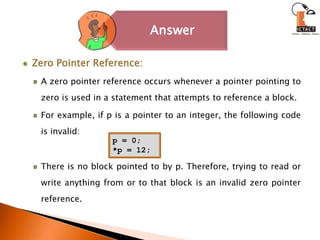 Zero Pointer Reference: A zero pointer reference occurs whenever a pointer pointing to zero is used in a statement that attempts to reference a block. For example, if p is a pointer to an integer, the following code is invalid: There is no block pointed to by p. Therefore, trying to read or write anything from or to that block is an invalid zero pointer reference. p = 0;*p = 12;