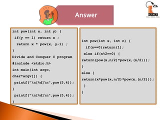 int pow(int x, int y) { if(y == 1) return x ;  return x * pow(x, y-1) ;}Divide and Conquer C program#include <stdio.h>int main(int argc, char*argv[]) { printf("\n[%d]\n",pow(5,4));} printf("\n[%d]\n",pow(5,4));}int pow(int x, int n) {   if(n==0)return(1); else if(n%2==0) {return(pow(x,n/2)*pow(x,(n/2)));}else {   return(x*pow(x,n/2)*pow(x,(n/2))); }}