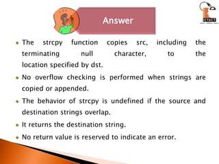 The strcpy function copies src, including the terminating null character, to thelocation specified by dst. No overflow checking is performed when strings are copied or appended. The behavior of strcpy is undefined if the source and destination strings overlap. It returns the destination string. No return value is reserved to indicate an error. 