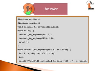 #include <stdio.h>#include <conio.h>void decimal_to_anybase(int,int);void main() {decimal_to_anybase(10, 2);decimal_to_anybase(255, 16); getch();}void decimal_to_anybase(int n, int base) { int i, m, digits[1000], flag; i=0; printf("\n\n[%d] converted to base [%d] : ", n, base);