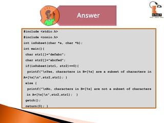 #include <stdio.h>#include <conio.h>int isSubset(char *a, char *b);int main(){ char str1[]="defabc"; char str2[]="abcfed"; if(isSubset(str1, str2)==0){  printf("\nYes, characters in B=[%s] are a subset of characters in A=[%s]\n",str2,str1); } else {  printf("\nNo, characters in B=[%s] are not a subset of characters     in A=[%s]\n",str2,str1);  } getch(); return(0); }